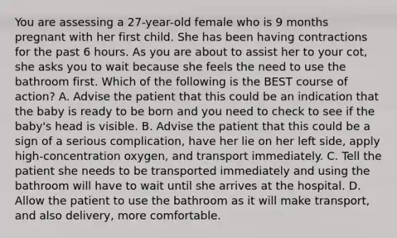 You are assessing a​ 27-year-old female who is 9 months pregnant with her first child. She has been having contractions for the past 6 hours. As you are about to assist her to your​ cot, she asks you to wait because she feels the need to use the bathroom first. Which of the following is the BEST course of​ action? A. Advise the patient that this could be an indication that the baby is ready to be born and you need to check to see if the​ baby's head is visible. B. Advise the patient that this could be a sign of a serious​ complication, have her lie on her left​ side, apply​ high-concentration oxygen, and transport immediately. C. Tell the patient she needs to be transported immediately and using the bathroom will have to wait until she arrives at the hospital. D. Allow the patient to use the bathroom as it will make​ transport, and also​ delivery, more comfortable.