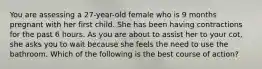 You are assessing a 27-year-old female who is 9 months pregnant with her first child. She has been having contractions for the past 6 hours. As you are about to assist her to your cot, she asks you to wait because she feels the need to use the bathroom. Which of the following is the best course of action?