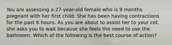 You are assessing a 27-year-old female who is 9 months pregnant with her first child. She has been having contractions for the past 6 hours. As you are about to assist her to your cot, she asks you to wait because she feels the need to use the bathroom. Which of the following is the best course of action?