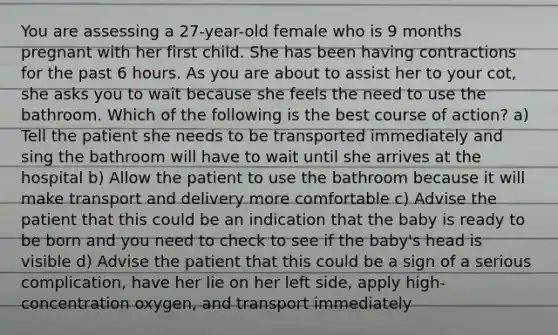 You are assessing a 27-year-old female who is 9 months pregnant with her first child. She has been having contractions for the past 6 hours. As you are about to assist her to your cot, she asks you to wait because she feels the need to use the bathroom. Which of the following is the best course of action? a) Tell the patient she needs to be transported immediately and sing the bathroom will have to wait until she arrives at the hospital b) Allow the patient to use the bathroom because it will make transport and delivery more comfortable c) Advise the patient that this could be an indication that the baby is ready to be born and you need to check to see if the baby's head is visible d) Advise the patient that this could be a sign of a serious complication, have her lie on her left side, apply high-concentration oxygen, and transport immediately