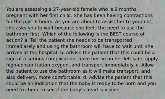 You are assessing a 27-year-old female who is 9 months pregnant with her first child. She has been having contractions for the past 6 hours. As you are about to assist her to your cot, she asks you to wait because she feels the need to use the bathroom first. Which of the following is the BEST course of action? a. Tell the patient she needs to be transported immediately and using the bathroom will have to wait until she arrives at the hospital. b. Advise the patient that this could be a sign of a serious complication, have her lie on her left side, apply high-concentration oxygen, and transport immediately. c. Allow the patient to use the bathroom as it will make transport, and also delivery, more comfortable. d. Advise the patient that this could be an indication that the baby is ready to be born and you need to check to see if the baby's head is visible.