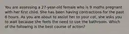 You are assessing a 27-year-old female who is 9 moths pregnant with her first child. She has been having contractions for the past 6 hours. As you are about to assist her to your cot, she asks you to wait because she feels the need to use the bathroom. Which of the following is the best course of action?