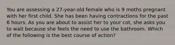 You are assessing a 27-year-old female who is 9 moths pregnant with her first child. She has been having contractions for the past 6 hours. As you are about to assist her to your cot, she asks you to wait because she feels the need to use the bathroom. Which of the following is the best course of action?