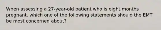 When assessing a​ 27-year-old patient who is eight months​ pregnant, which one of the following statements should the EMT be most concerned​ about?