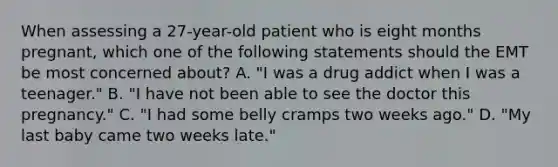 When assessing a​ 27-year-old patient who is eight months​ pregnant, which one of the following statements should the EMT be most concerned​ about? A. ​"I was a drug addict when I was a​ teenager." B. ​"I have not been able to see the doctor this​ pregnancy." C. ​"I had some belly cramps two weeks​ ago." D. ​"My last baby came two weeks​ late."