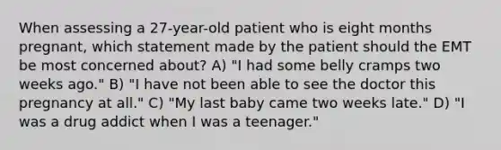 When assessing a 27-year-old patient who is eight months pregnant, which statement made by the patient should the EMT be most concerned about? A) "I had some belly cramps two weeks ago." B) "I have not been able to see the doctor this pregnancy at all." C) "My last baby came two weeks late." D) "I was a drug addict when I was a teenager."