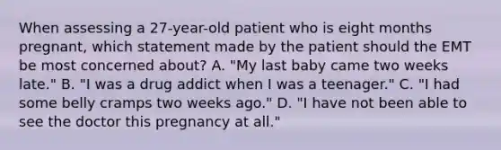 When assessing a​ 27-year-old patient who is eight months​ pregnant, which statement made by the patient should the EMT be most concerned​ about? A. ​"My last baby came two weeks​ late." B. ​"I was a drug addict when I was a​ teenager." C. ​"I had some belly cramps two weeks​ ago." D. ​"I have not been able to see the doctor this pregnancy at​ all."