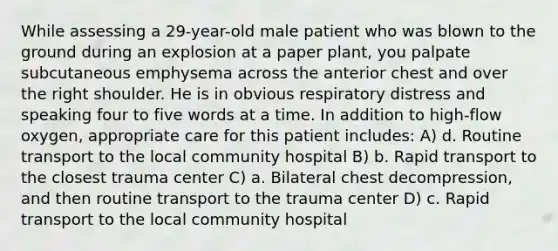 While assessing a 29-year-old male patient who was blown to the ground during an explosion at a paper plant, you palpate subcutaneous emphysema across the anterior chest and over the right shoulder. He is in obvious respiratory distress and speaking four to five words at a time. In addition to high-flow oxygen, appropriate care for this patient includes: A) d. Routine transport to the local community hospital B) b. Rapid transport to the closest trauma center C) a. Bilateral chest decompression, and then routine transport to the trauma center D) c. Rapid transport to the local community hospital