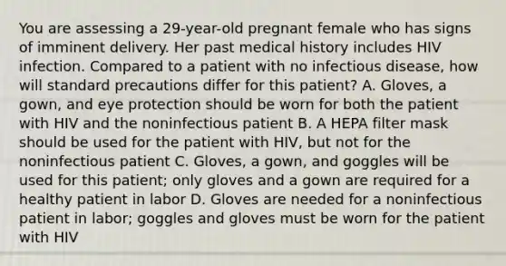 You are assessing a​ 29-year-old pregnant female who has signs of imminent delivery. Her past medical history includes HIV infection. Compared to a patient with no infectious​ disease, how will standard precautions differ for this​ patient? A. ​Gloves, a​ gown, and eye protection should be worn for both the patient with HIV and the noninfectious patient B. A HEPA filter mask should be used for the patient with​ HIV, but not for the noninfectious patient C. ​Gloves, a​ gown, and goggles will be used for this​ patient; only gloves and a gown are required for a healthy patient in labor D. Gloves are needed for a noninfectious patient in​ labor; goggles and gloves must be worn for the patient with HIV