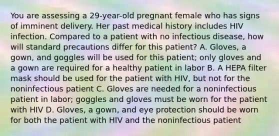 You are assessing a​ 29-year-old pregnant female who has signs of imminent delivery. Her past medical history includes HIV infection. Compared to a patient with no infectious​ disease, how will standard precautions differ for this​ patient? A. ​Gloves, a​ gown, and goggles will be used for this​ patient; only gloves and a gown are required for a healthy patient in labor B. A HEPA filter mask should be used for the patient with​ HIV, but not for the noninfectious patient C. Gloves are needed for a noninfectious patient in​ labor; goggles and gloves must be worn for the patient with HIV D. ​Gloves, a​ gown, and eye protection should be worn for both the patient with HIV and the noninfectious patient