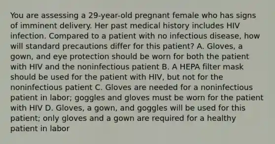 You are assessing a​ 29-year-old pregnant female who has signs of imminent delivery. Her past medical history includes HIV infection. Compared to a patient with no infectious​ disease, how will standard precautions differ for this​ patient? A. ​Gloves, a​ gown, and eye protection should be worn for both the patient with HIV and the noninfectious patient B. A HEPA filter mask should be used for the patient with​ HIV, but not for the noninfectious patient C. Gloves are needed for a noninfectious patient in​ labor; goggles and gloves must be worn for the patient with HIV D. ​Gloves, a​ gown, and goggles will be used for this​ patient; only gloves and a gown are required for a healthy patient in labor