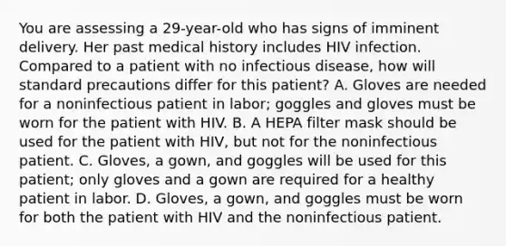 You are assessing a​ 29-year-old who has signs of imminent delivery. Her past medical history includes HIV infection. Compared to a patient with no infectious​ disease, how will standard precautions differ for this​ patient? A. Gloves are needed for a noninfectious patient in​ labor; goggles and gloves must be worn for the patient with HIV. B. A HEPA filter mask should be used for the patient with​ HIV, but not for the noninfectious patient. C. ​Gloves, a​ gown, and goggles will be used for this​ patient; only gloves and a gown are required for a healthy patient in labor. D. ​Gloves, a​ gown, and goggles must be worn for both the patient with HIV and the noninfectious patient.