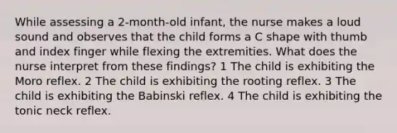 While assessing a 2-month-old infant, the nurse makes a loud sound and observes that the child forms a C shape with thumb and index finger while flexing the extremities. What does the nurse interpret from these findings? 1 The child is exhibiting the Moro reflex. 2 The child is exhibiting the rooting reflex. 3 The child is exhibiting the Babinski reflex. 4 The child is exhibiting the tonic neck reflex.