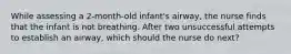 While assessing a 2-month-old infant's airway, the nurse finds that the infant is not breathing. After two unsuccessful attempts to establish an airway, which should the nurse do next?