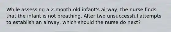 While assessing a 2-month-old infant's airway, the nurse finds that the infant is not breathing. After two unsuccessful attempts to establish an airway, which should the nurse do next?