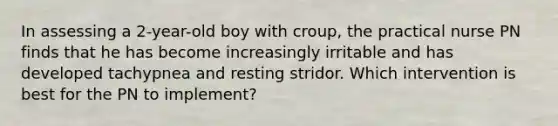 In assessing a 2-year-old boy with croup, the practical nurse PN finds that he has become increasingly irritable and has developed tachypnea and resting stridor. Which intervention is best for the PN to implement?