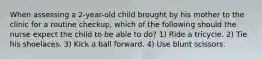 When assessing a 2-year-old child brought by his mother to the clinic for a routine checkup, which of the following should the nurse expect the child to be able to do? 1) Ride a tricycle. 2) Tie his shoelaces. 3) Kick a ball forward. 4) Use blunt scissors.