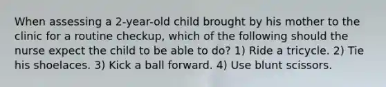 When assessing a 2-year-old child brought by his mother to the clinic for a routine checkup, which of the following should the nurse expect the child to be able to do? 1) Ride a tricycle. 2) Tie his shoelaces. 3) Kick a ball forward. 4) Use blunt scissors.