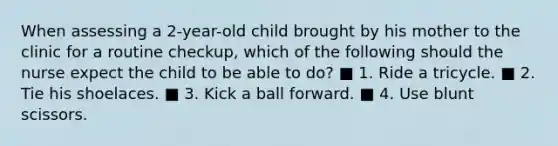 When assessing a 2-year-old child brought by his mother to the clinic for a routine checkup, which of the following should the nurse expect the child to be able to do? ■ 1. Ride a tricycle. ■ 2. Tie his shoelaces. ■ 3. Kick a ball forward. ■ 4. Use blunt scissors.