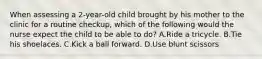 When assessing a 2-year-old child brought by his mother to the clinic for a routine checkup, which of the following would the nurse expect the child to be able to do? A.Ride a tricycle. B.Tie his shoelaces. C.Kick a ball forward. D.Use blunt scissors