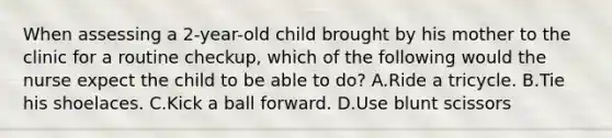 When assessing a 2-year-old child brought by his mother to the clinic for a routine checkup, which of the following would the nurse expect the child to be able to do? A.Ride a tricycle. B.Tie his shoelaces. C.Kick a ball forward. D.Use blunt scissors