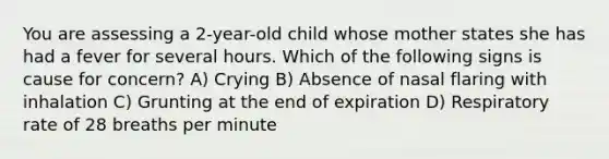 You are assessing a 2-year-old child whose mother states she has had a fever for several hours. Which of the following signs is cause for concern? A) Crying B) Absence of nasal flaring with inhalation C) Grunting at the end of expiration D) Respiratory rate of 28 breaths per minute