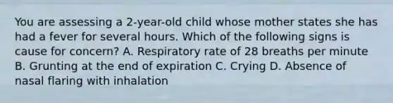 You are assessing a​ 2-year-old child whose mother states she has had a fever for several hours. Which of the following signs is cause for​ concern? A. Respiratory rate of 28 breaths per minute B. Grunting at the end of expiration C. Crying D. Absence of nasal flaring with inhalation