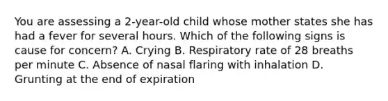 You are assessing a​ 2-year-old child whose mother states she has had a fever for several hours. Which of the following signs is cause for​ concern? A. Crying B. Respiratory rate of 28 breaths per minute C. Absence of nasal flaring with inhalation D. Grunting at the end of expiration