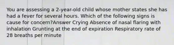 You are assessing a 2-year-old child whose mother states she has had a fever for several hours. Which of the following signs is cause for concern?Answer Crying Absence of nasal flaring with inhalation Grunting at the end of expiration Respiratory rate of 28 breaths per minute