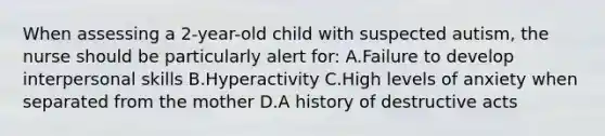 When assessing a 2-year-old child with suspected autism, the nurse should be particularly alert for: A.Failure to develop interpersonal skills B.Hyperactivity C.High levels of anxiety when separated from the mother D.A history of destructive acts