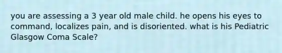 you are assessing a 3 year old male child. he opens his eyes to command, localizes pain, and is disoriented. what is his Pediatric Glasgow Coma Scale?