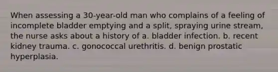 When assessing a 30-year-old man who complains of a feeling of incomplete bladder emptying and a split, spraying urine stream, the nurse asks about a history of a. bladder infection. b. recent kidney trauma. c. gonococcal urethritis. d. benign prostatic hyperplasia.