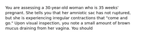 You are assessing a 30-year-old woman who is 35 weeks' pregnant. She tells you that her amniotic sac has not ruptured, but she is experiencing irregular contractions that "come and go." Upon visual inspection, you note a small amount of brown mucus draining from her vagina. You should