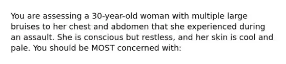 You are assessing a 30-year-old woman with multiple large bruises to her chest and abdomen that she experienced during an assault. She is conscious but restless, and her skin is cool and pale. You should be MOST concerned with: