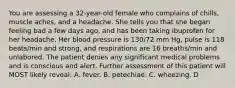 You are assessing a 32-year-old female who complains of chills, muscle aches, and a headache. She tells you that she began feeling bad a few days ago, and has been taking ibuprofen for her headache. Her blood pressure is 130/72 mm Hg, pulse is 118 beats/min and strong, and respirations are 16 breaths/min and unlabored. The patient denies any significant medical problems and is conscious and alert. Further assessment of this patient will MOST likely reveal: A. fever. B. petechiae. C. wheezing. D