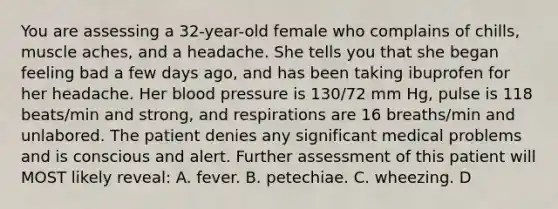 You are assessing a 32-year-old female who complains of chills, muscle aches, and a headache. She tells you that she began feeling bad a few days ago, and has been taking ibuprofen for her headache. Her blood pressure is 130/72 mm Hg, pulse is 118 beats/min and strong, and respirations are 16 breaths/min and unlabored. The patient denies any significant medical problems and is conscious and alert. Further assessment of this patient will MOST likely reveal: A. fever. B. petechiae. C. wheezing. D