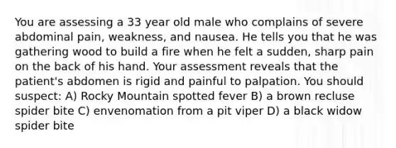 You are assessing a 33 year old male who complains of severe abdominal pain, weakness, and nausea. He tells you that he was gathering wood to build a fire when he felt a sudden, sharp pain on the back of his hand. Your assessment reveals that the patient's abdomen is rigid and painful to palpation. You should suspect: A) Rocky Mountain spotted fever B) a brown recluse spider bite C) envenomation from a pit viper D) a black widow spider bite