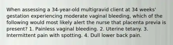 When assessing a 34-year-old multigravid client at 34 weeks' gestation experiencing moderate vaginal bleeding, which of the following would most likely alert the nurse that placenta previa is present? 1. Painless vaginal bleeding. 2. Uterine tetany. 3. Intermittent pain with spotting. 4. Dull lower back pain.