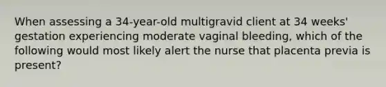 When assessing a 34-year-old multigravid client at 34 weeks' gestation experiencing moderate vaginal bleeding, which of the following would most likely alert the nurse that placenta previa is present?