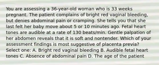 You are assessing a 36-year-old woman who is 33 weeks pregnant. The patient complains of bright red vaginal bleeding, but denies abdominal pain or cramping. She tells you that she last felt her baby move about 5 or 10 minutes ago. Fetal heart tones are audible at a rate of 130 beats/min. Gentle palpation of her abdomen reveals that it is soft and nontender. Which of your assessment findings is most suggestive of placenta previa? Select one: A. Bright red vaginal bleeding B. Audible fetal heart tones C. Absence of abdominal pain D. The age of the patient