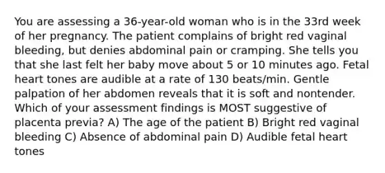 You are assessing a 36-year-old woman who is in the 33rd week of her pregnancy. The patient complains of bright red vaginal bleeding, but denies abdominal pain or cramping. She tells you that she last felt her baby move about 5 or 10 minutes ago. Fetal heart tones are audible at a rate of 130 beats/min. Gentle palpation of her abdomen reveals that it is soft and nontender. Which of your assessment findings is MOST suggestive of placenta previa? A) The age of the patient B) Bright red vaginal bleeding C) Absence of abdominal pain D) Audible fetal heart tones