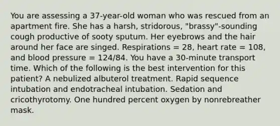 You are assessing a 37-year-old woman who was rescued from an apartment fire. She has a harsh, stridorous, "brassy"-sounding cough productive of sooty sputum. Her eyebrows and the hair around her face are singed. Respirations = 28, heart rate = 108, and blood pressure = 124/84. You have a 30-minute transport time. Which of the following is the best intervention for this patient? A nebulized albuterol treatment. Rapid sequence intubation and endotracheal intubation. Sedation and cricothyrotomy. One hundred percent oxygen by nonrebreather mask.