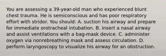 You are assessing a 39-year-old man who experienced blunt chest trauma. He is semiconscious and has poor respiratory effort with stridor. You should: A. suction his airway and prepare for immediate orotracheal intubation. B. insert a nasal airway and assist ventilations with a bag-mask device. C. administer oxygen via nonrebreathing mask and assess circulation. D. perform laryngoscopy to visualize his airway for an obstruction.