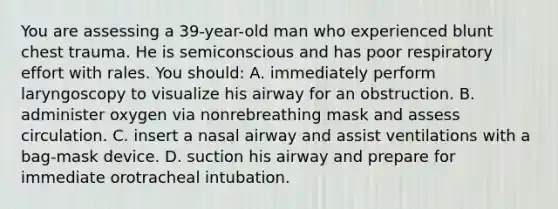 You are assessing a 39-year-old man who experienced blunt chest trauma. He is semiconscious and has poor respiratory effort with rales. You should: A. immediately perform laryngoscopy to visualize his airway for an obstruction. B. administer oxygen via nonrebreathing mask and assess circulation. C. insert a nasal airway and assist ventilations with a bag-mask device. D. suction his airway and prepare for immediate orotracheal intubation.