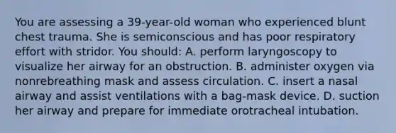 You are assessing a 39-year-old woman who experienced blunt chest trauma. She is semiconscious and has poor respiratory effort with stridor. You should: A. perform laryngoscopy to visualize her airway for an obstruction. B. administer oxygen via nonrebreathing mask and assess circulation. C. insert a nasal airway and assist ventilations with a bag-mask device. D. suction her airway and prepare for immediate orotracheal intubation.