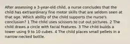 After assessing a 3-year-old child, a nurse concludes that the child has extraordinary fine motor skills that are seldom seen at that age. Which ability of the child supports the nurse's conclusion? 1 The child uses scissors to cut out pictures. 2 The child draws a circle with facial features. 3 The child builds a tower using 9 to 10 cubes. 4 The child places small pellets in a narrow-necked bottle.