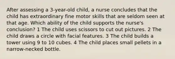 After assessing a 3-year-old child, a nurse concludes that the child has extraordinary fine motor skills that are seldom seen at that age. Which ability of the child supports the nurse's conclusion? 1 The child uses scissors to cut out pictures. 2 The child draws a circle with facial features. 3 The child builds a tower using 9 to 10 cubes. 4 The child places small pellets in a narrow-necked bottle.