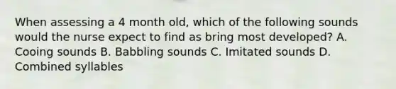 When assessing a 4 month old, which of the following sounds would the nurse expect to find as bring most developed? A. Cooing sounds B. Babbling sounds C. Imitated sounds D. Combined syllables