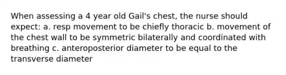 When assessing a 4 year old Gail's chest, the nurse should expect: a. resp movement to be chiefly thoracic b. movement of the chest wall to be symmetric bilaterally and coordinated with breathing c. anteroposterior diameter to be equal to the transverse diameter