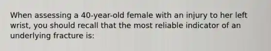 When assessing a 40-year-old female with an injury to her left wrist, you should recall that the most reliable indicator of an underlying fracture is: